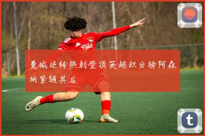 曼城逆转热刺登顶英超积分榜阿森纳紧随其后