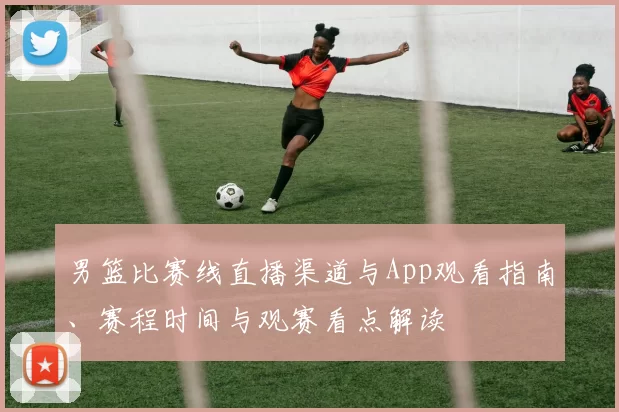 男篮比赛线直播渠道与App观看指南、赛程时间与观赛看点解读