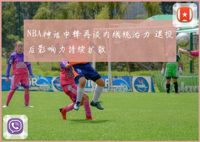 NBA神话中锋再谈内线统治力 退役后影响力持续扩散