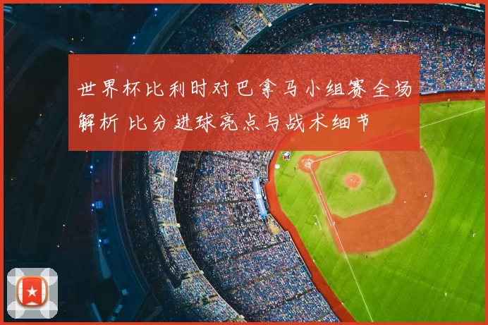 世界杯比利时对巴拿马小组赛全场解析 比分进球亮点与战术细节