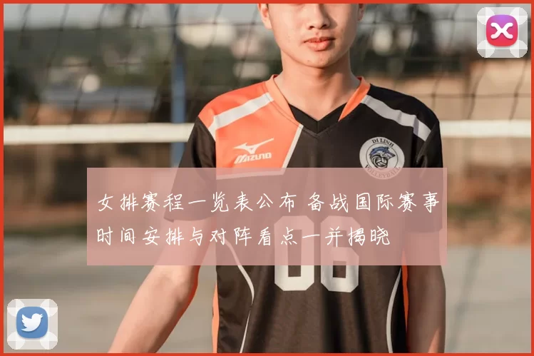 女排赛程一览表公布 备战国际赛事时间安排与对阵看点一并揭晓
