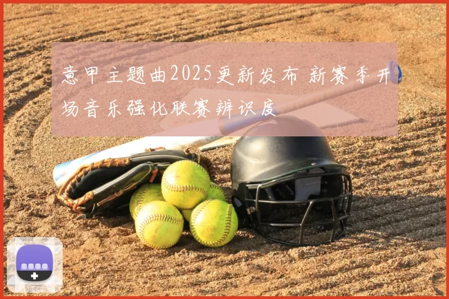 意甲主题曲2025更新发布 新赛季开场音乐强化联赛辨识度