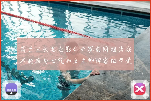 荷兰三剑客合影公开赛前同框为战术轮换与士气加分主帅阵容细节受关注