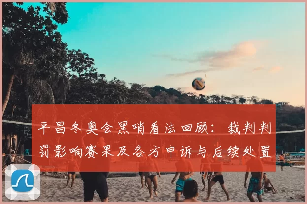 平昌冬奥会黑哨看法回顾：裁判判罚影响赛果及各方申诉与后续处置