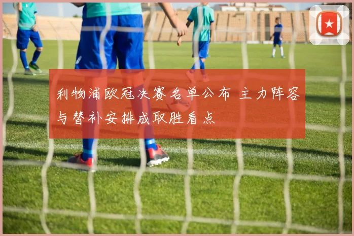 利物浦欧冠决赛名单公布 主力阵容与替补安排成取胜看点