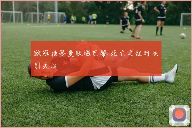 欧冠抽签曼联遇巴黎 死亡之组对决引关注