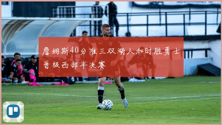 詹姆斯40分准三双湖人加时胜勇士晋级西部半决赛