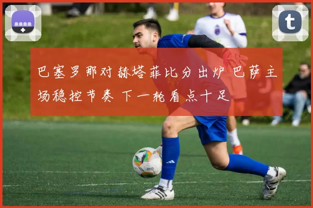 巴塞罗那对赫塔菲比分出炉 巴萨主场稳控节奏 下一轮看点十足