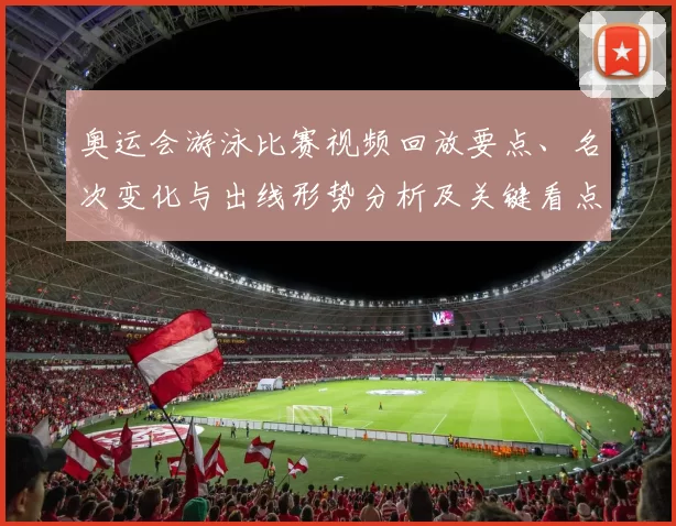 奥运会游泳比赛视频回放要点、名次变化与出线形势分析及关键看点