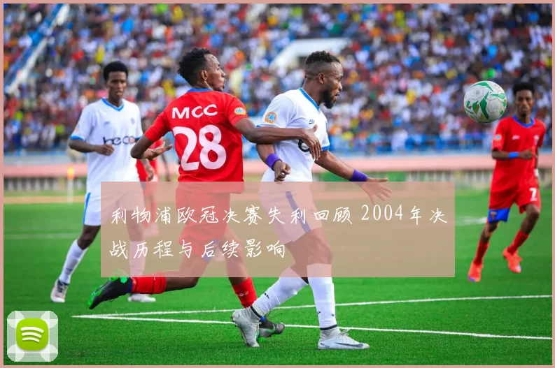 利物浦欧冠决赛失利回顾 2004年决战历程与后续影响