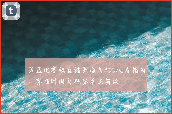 男篮比赛线直播渠道与App观看指南、赛程时间与观赛看点解读