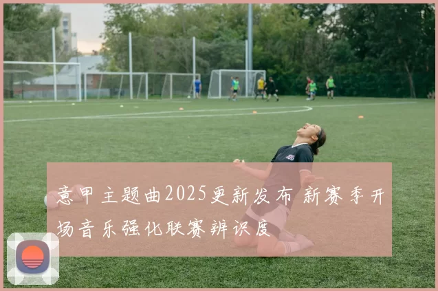 意甲主题曲2025更新发布 新赛季开场音乐强化联赛辨识度