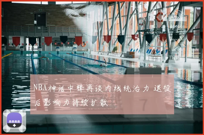 NBA神话中锋再谈内线统治力 退役后影响力持续扩散