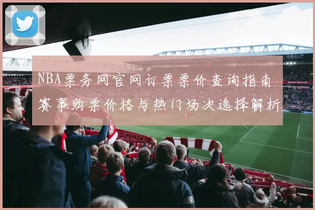 NBA票务网官网订票票价查询指南 赛事购票价格与热门场次选择解析