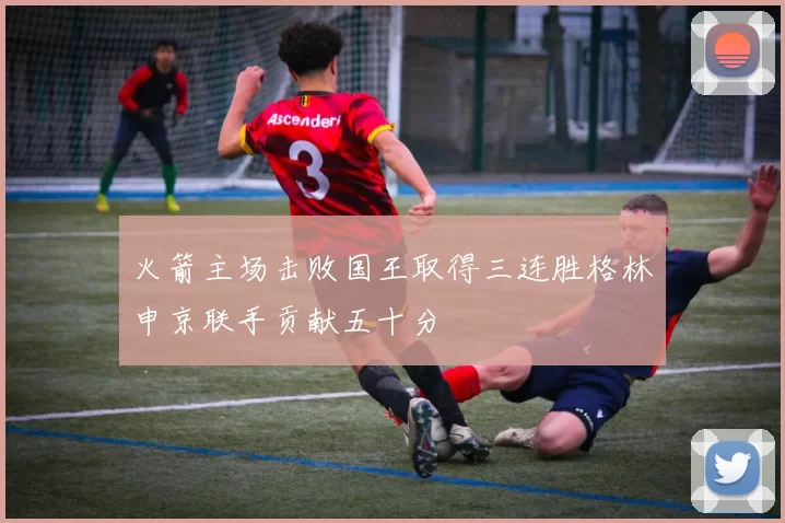 火箭主场击败国王取得三连胜格林申京联手贡献五十分