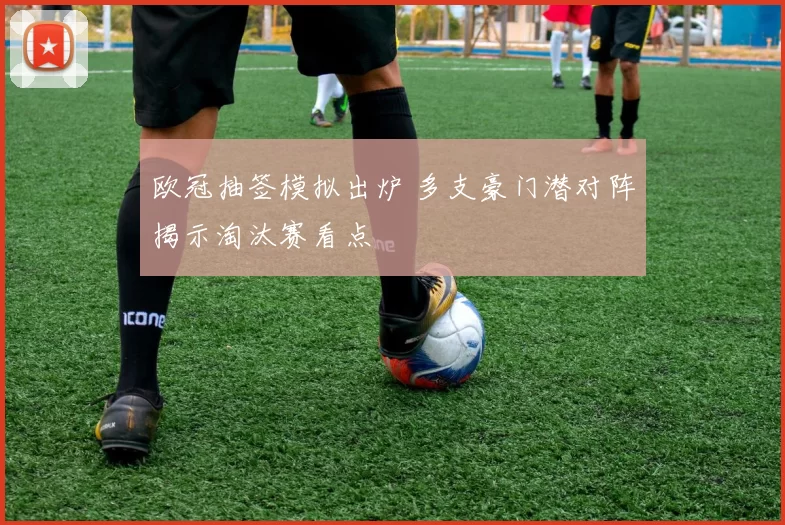 欧冠抽签模拟出炉 多支豪门潜对阵揭示淘汰赛看点