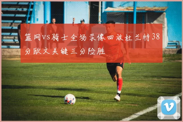 篮网vs骑士全场录像回放杜兰特38分欧文关键三分险胜