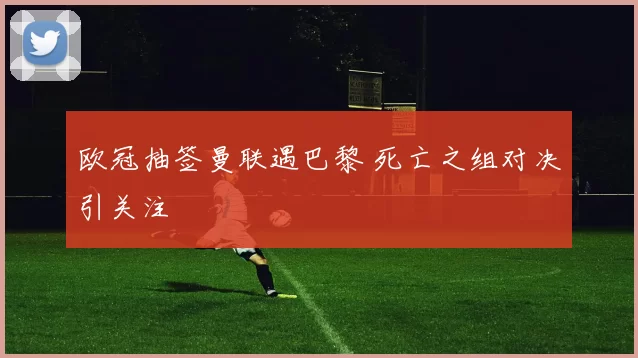 欧冠抽签曼联遇巴黎 死亡之组对决引关注