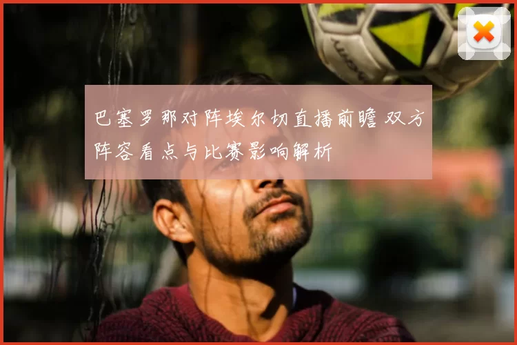 巴塞罗那对阵埃尔切直播前瞻 双方阵容看点与比赛影响解析