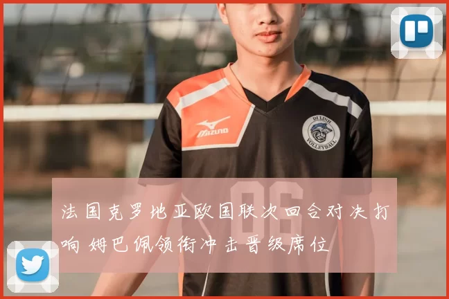 法国克罗地亚欧国联次回合对决打响 姆巴佩领衔冲击晋级席位