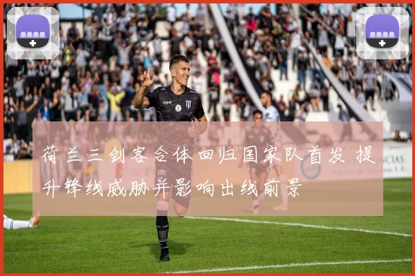 荷兰三剑客合体回归国家队首发 提升锋线威胁并影响出线前景