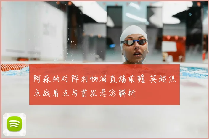 阿森纳对阵利物浦直播前瞻 英超焦点战看点与首发悬念解析
