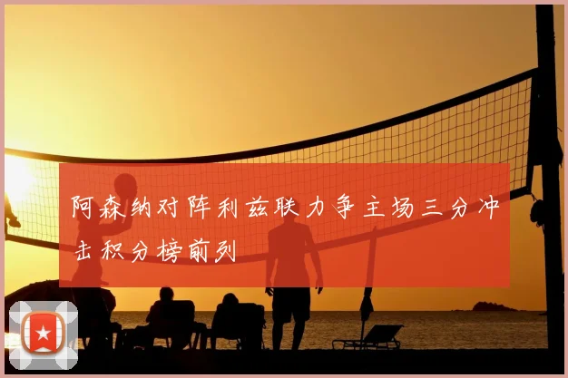 阿森纳对阵利兹联力争主场三分冲击积分榜前列