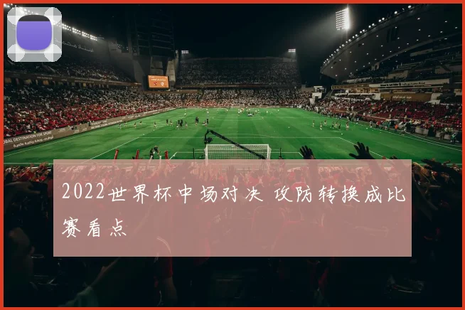 2022世界杯中场对决 攻防转换成比赛看点