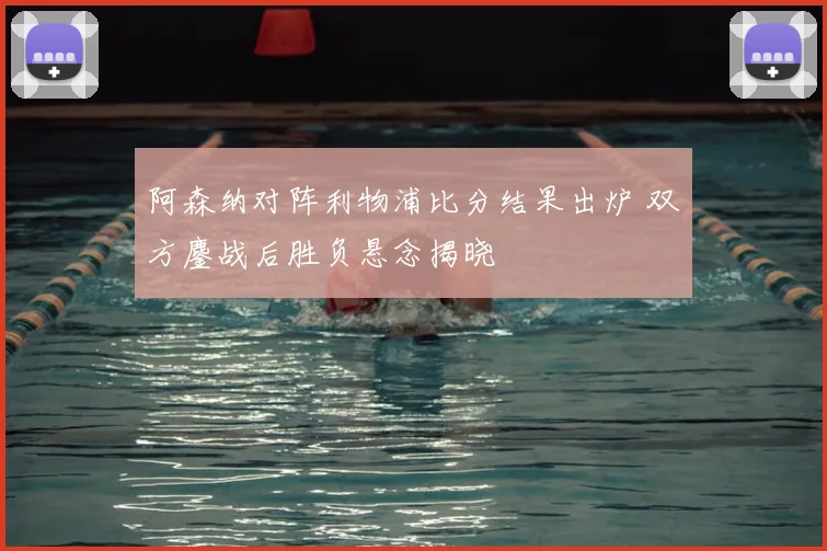 阿森纳对阵利物浦比分结果出炉 双方鏖战后胜负悬念揭晓