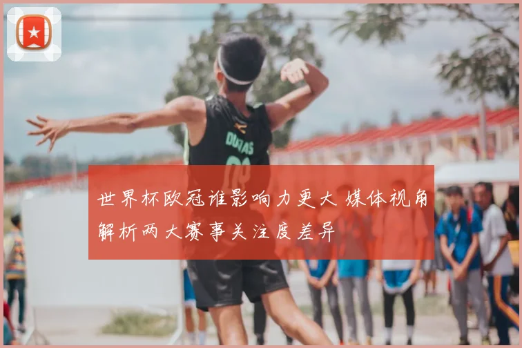 世界杯欧冠谁影响力更大 媒体视角解析两大赛事关注度差异