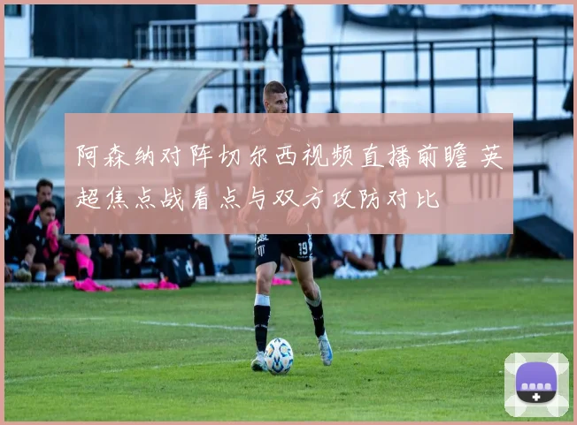 阿森纳对阵切尔西视频直播前瞻 英超焦点战看点与双方攻防对比
