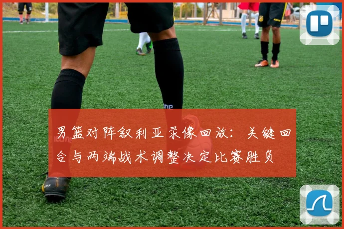 男篮对阵叙利亚录像回放：关键回合与两端战术调整决定比赛胜负