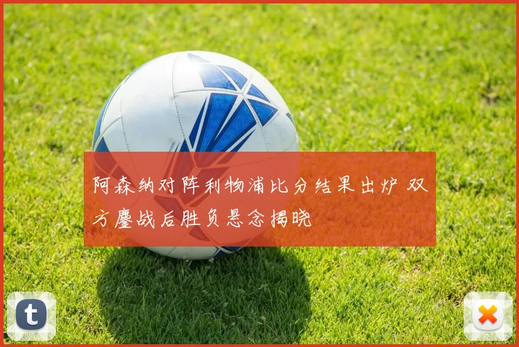 阿森纳对阵利物浦比分结果出炉 双方鏖战后胜负悬念揭晓