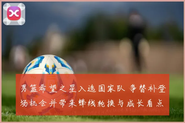 男篮希望之星入选国家队 争替补登场机会并带来锋线轮换与成长看点